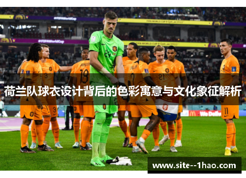 荷兰队球衣设计背后的色彩寓意与文化象征解析 荷兰队球衣设计背后的色彩寓意与文化象征解析