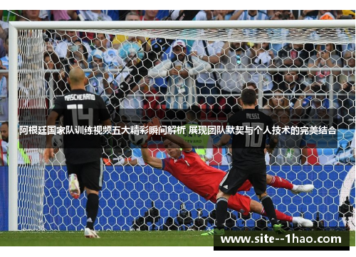 阿根廷国家队训练视频五大精彩瞬间解析 展现团队默契与个人技术的完美结合