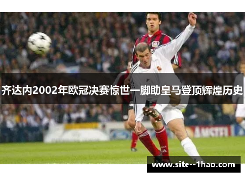 齐达内2002年欧冠决赛惊世一脚助皇马登顶辉煌历史