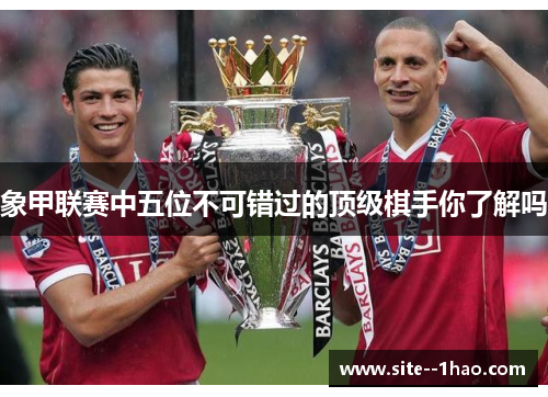 象甲联赛中五位不可错过的顶级棋手你了解吗 象甲联赛中五位不可错过的顶级棋手你了解吗