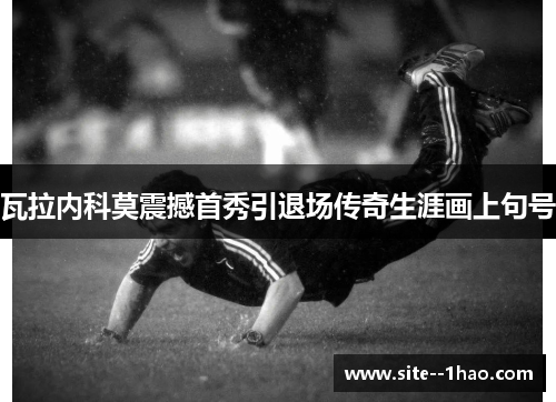 瓦拉内科莫震撼首秀引退场传奇生涯画上句号 瓦拉内科莫震撼首秀引退场传奇生涯画上句号