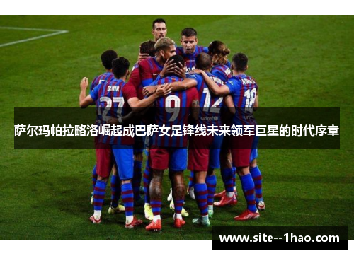 萨尔玛帕拉略洛崛起成巴萨女足锋线未来领军巨星的时代序章