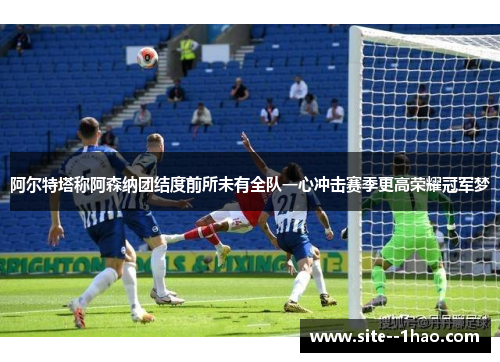 阿尔特塔称阿森纳团结度前所未有全队一心冲击赛季更高荣耀冠军梦